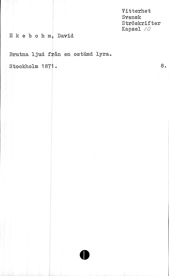  ﻿Vitterhet
Svensk
Ströskrifter
Kapsel /O
Ekebohm, David
Brutna ljud från en ostämd lyra.
Stockholm 1871.	8.