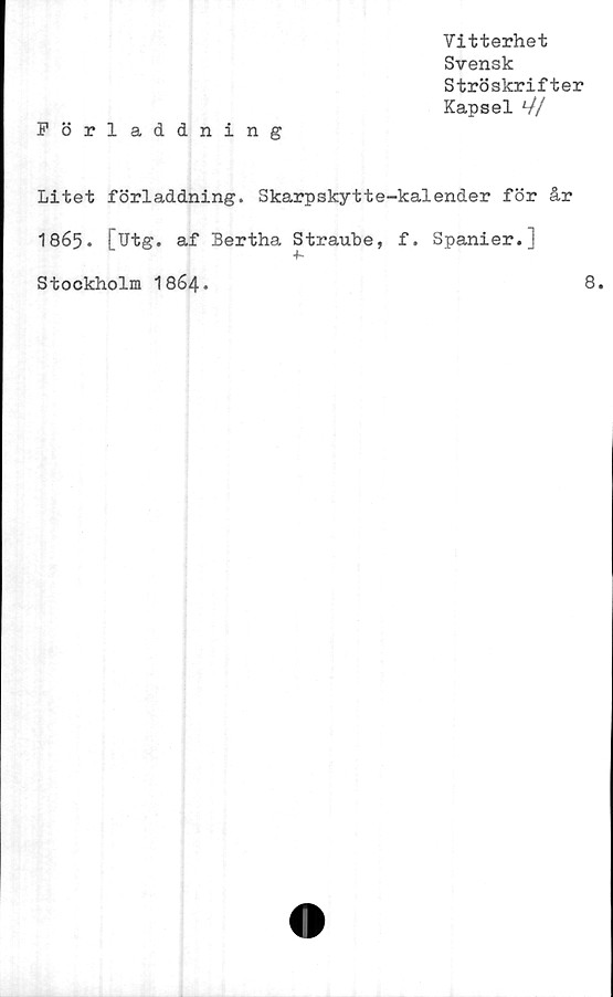  ﻿Vitterhet
Svensk
Ströskrifter
Kapsel *//
Förladdning
Litet förladdning. Skarpskytte-kalender för år
1865. [Utg. af Bertha Straube, f. Spanier.]
Stockholm I864.	8.