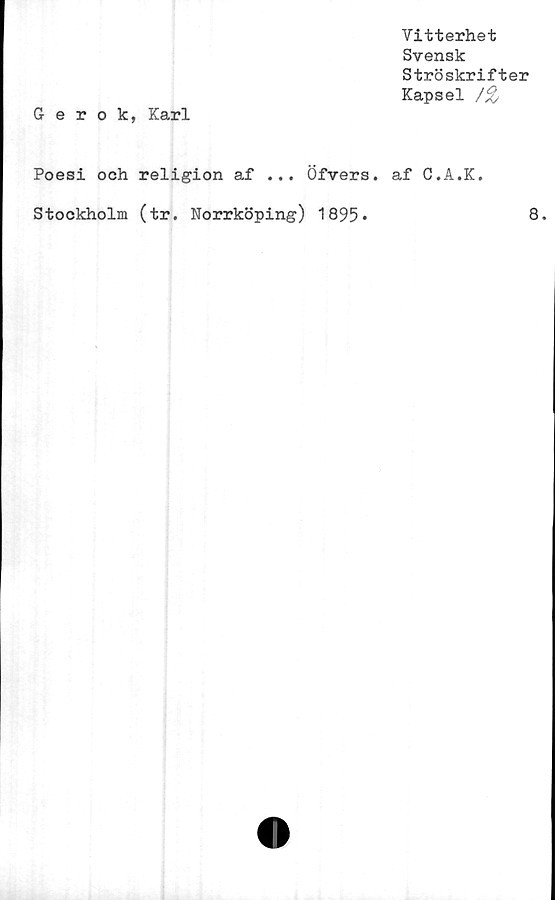  ﻿Vitterhet
Svensk
Ströskrifter
Kapsel /%
Gerok, Karl
Poesi och religion af ... Öfvers. af C.A.K.
Stockholm (tr. Norrköping) 1895
8