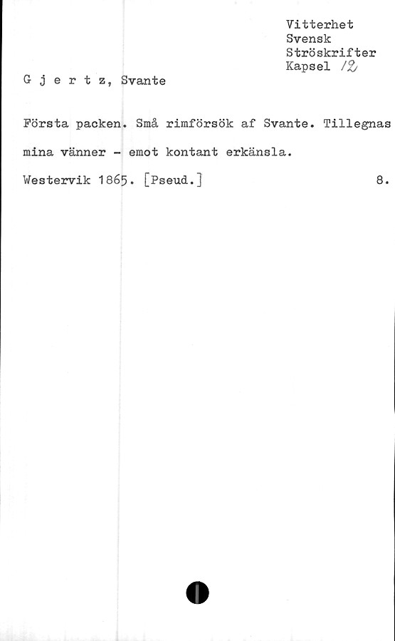  ﻿Vitterhet
Svensk
Ströskrifter
Kapsel /%
Gjertz, Svante
Första packen. Små rimförsök af Svante. Tillegnas
mina vänner - emot kontant erkänsla.
Westervik 1865. [Pseud.]	8.