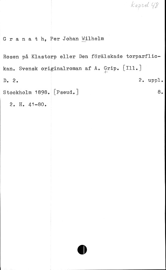  ﻿kapul
Granath, Per Johan Wilhelm
Rosen på Klastorp eller Den förälskade torparflic-
kan. Svensk originalroman af A. Grip. [ill.]
D. 2.
Stockholm 1898. [Pseud.]
2. H. 41-80.
2. uppl.
8.