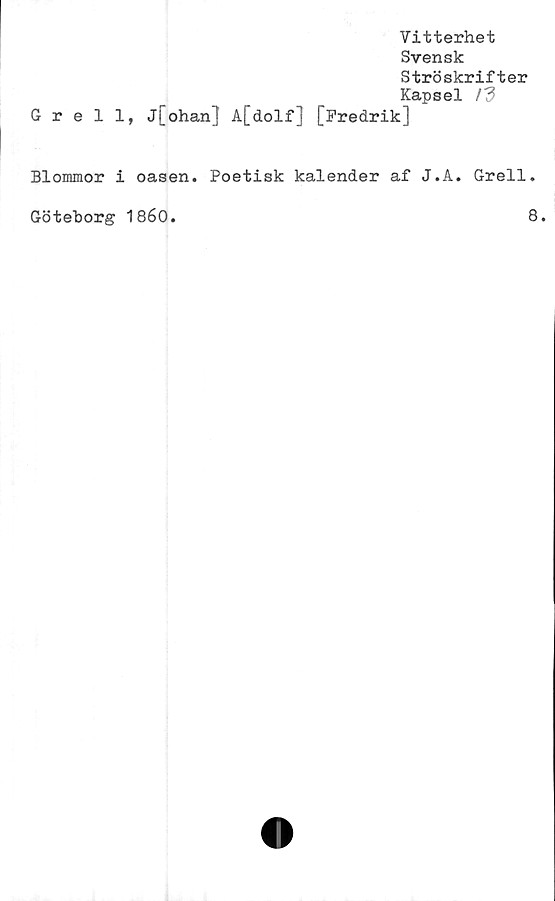 ﻿Vitterhet
Svensk
Ströskrifter
Kapsel /d
Grell, j[ohan] A[dolf] [Fredrik]
Blommor i oasen. Poetisk kalender af J.A. Grell.
Göteborg 1860.	8.