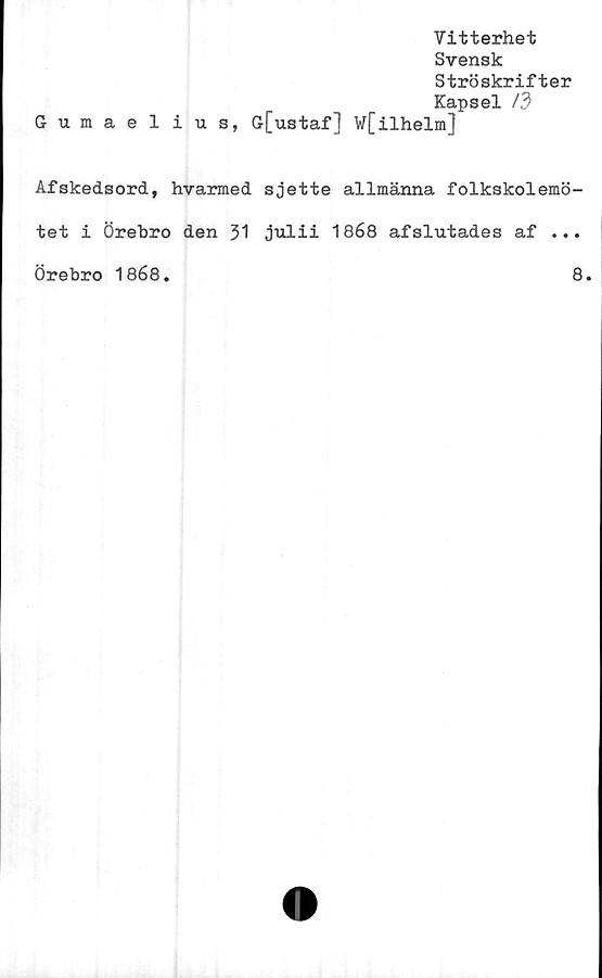  ﻿Vitterhet
Svensk
Ströskrifter
Kapsel /3
Gumaelius, G[ustaf] W[ilhelm]
Afskedsord, hvarmed sjette allmänna folkskolemö-
tet i Örebro den 31 julii 1868 afslutades af ...
Örebro 1868.	8.