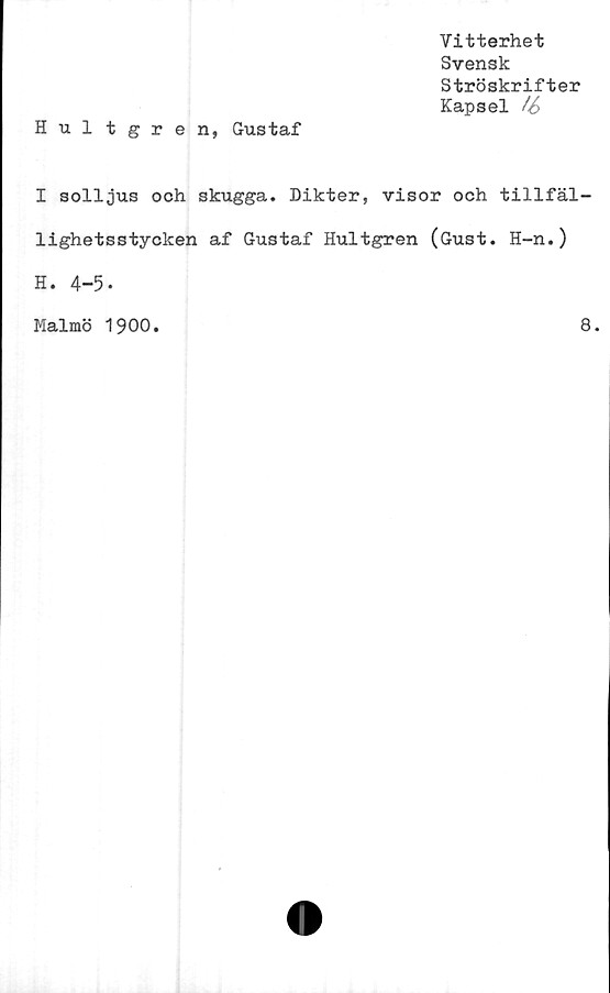  ﻿Vitterhet
Svensk
Ströskrifter
Kapsel /6
Hultgren, Gustaf
I solljus och skugga. Dikter, visor och tillfäl-
lighetsstycken af Gustaf Hultgren (Gust. H-n.)
H. 4-5-
Malmö 1900.	8.