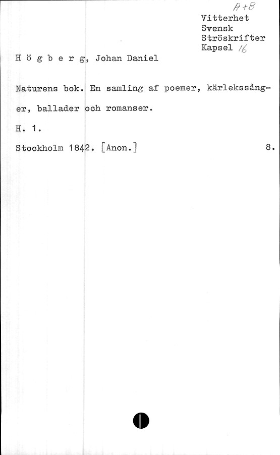  ﻿0+8
Vitterhet
Svensk
Ströskrifter
Kapsel /£
Högberg, Johan Daniel
Naturens bok. En samling af poemer, kärlekssång-
er, ballader och romanser.
H. 1.
Stockholm 1842
[Anon.]
8