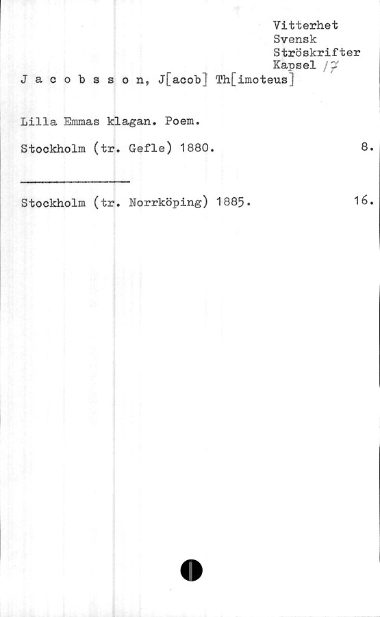  ﻿Vitterhet
Svensk
Ströskrifter
Kapsel /p”
Jacobsson, j[acob] Th[imoteus]
Lilla Emmas klagan. Poem.
Stockholm (tr. Gefle) 1880.	8
Stockholm (tr. Norrköping) 1885*
16