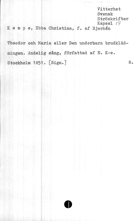  ﻿Vitterhet
Svensk
Ströskrifter
Kapsel /*?
Kempe, Ebba Christina, f. af Bjerkén
Theodor och Maria eller Den underbara brudkläd-
ningen. Andelig sång, författad af E. K-e.
Stockholm 1851. [Sign.]	8.