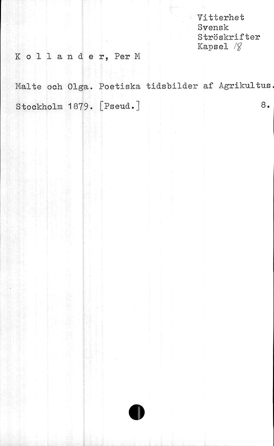  ﻿Vitterhet
Svensk
Ströskrifter
Kapsel /#
Kollander, Per M
Malte och Olga. Poetiska tidsbilder af Agrikultus
Stockholm 1879» [Pseud.]	8.