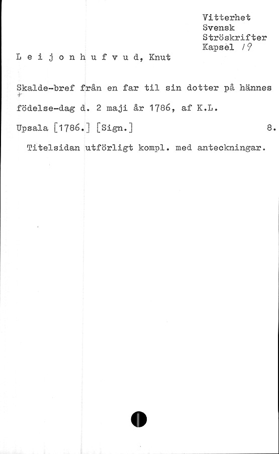  ﻿Vitterhet
Svensk
Ströskrifter
Kapsel /9
Leijonhufvud, Knut
Skalde-bref från en far til sin dotter på hannes
*
födelse-dag d. 2 maji år 1786, af K.L.
Upsala [1786.] [Sign.]	8.
Titelsidan utförligt kompl. med anteckningar.
