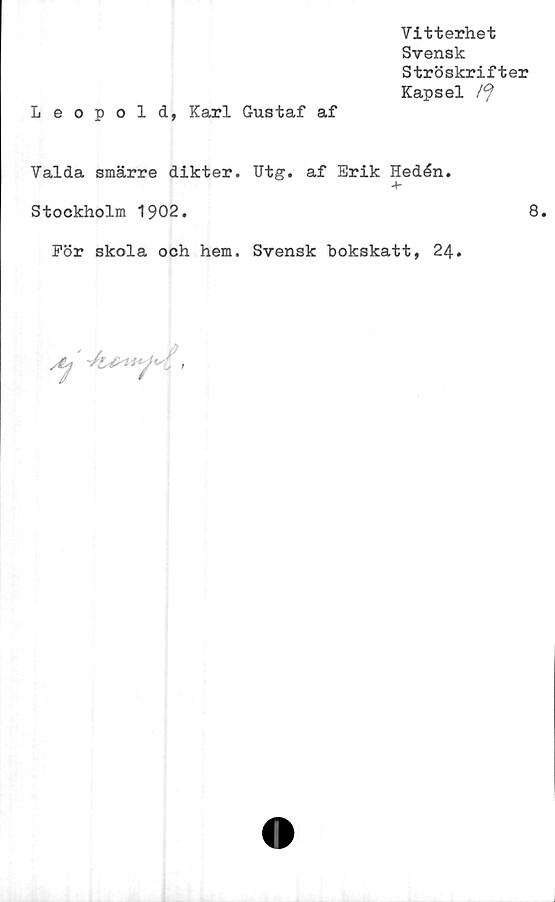  ﻿Vitterhet
Svensk
Ströskrifter
Kapsel
Leopold, Karl Gustaf af
Valda smärre dikter. Utg. af Erik Hedén.
-t-
Stockholm 1902.	8.
För skola och hem. Svensk bokskatt, 24.
