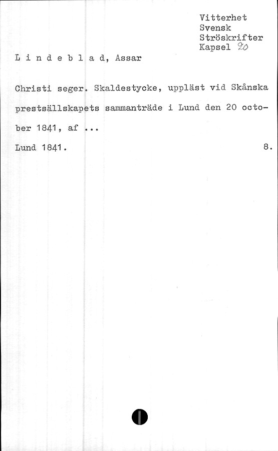  ﻿Vitterhet
Svensk
Ströskrifter
Kapsel *&>
Lindeblad, Assar
Christi seger. Skaldestycke, uppläst vid Skånska
prestsällskapets sammanträde i Lund den 20 octo-
ber 1841, af ...
Lund 1841
8.
