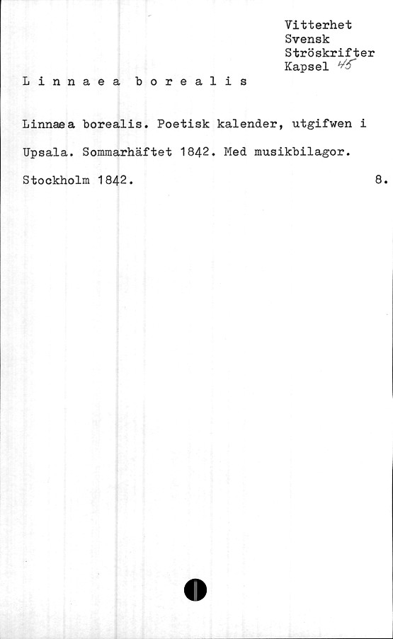  ﻿Vitterhet
Svensk
Ströskrifter
Kapsel ^
Linnaea borealis
Linnaea borealis. Poetisk kalender, utgifwen i
Upsala. Sommarhäftet 1842. Med musikbilagor.
Stockholm 1842
8.