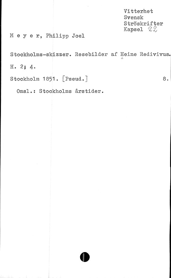  ﻿Meyer, Philipp Joel
Vitterhet
Svensk
Ströskrifter
Kapsel %,%
Stockholms-skizzer. Resebilder af Heine Redivivus.
H. 2; 4.
Stockholm 1851. [Pseud.]	8.
Omsl.: Stockholms årstider.
