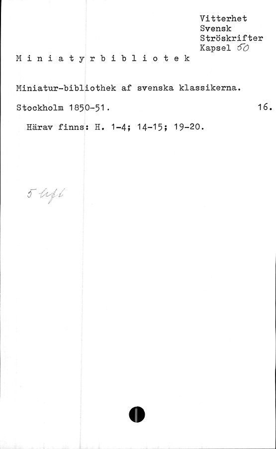  ﻿Miniatyrbibliotek
Vitterhet
Svensk
Ströskrifter
Kapsel 6~ö
Miniatur-bibliothek af svenska klassikerna.
Stockholm 1850-51.
Härav finns: H. 1-4; 14-15» 19-20.
16.