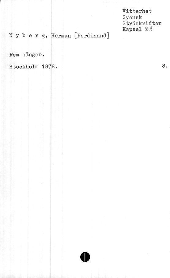  ﻿Vitterhet
Svensk
Ströskrifter
Kapsel
Nyberg, Herman [Ferdinand]
Fem sånger.
Stockholm 1878.	8.