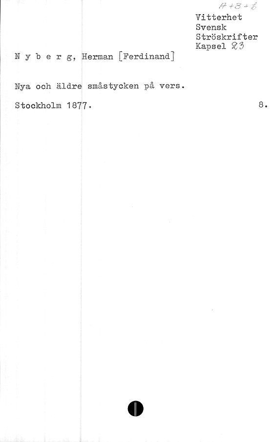  ﻿Vitterhet
Svensk
Ströskrifter
Kapsel £3
Nyberg, Herman [Ferdinand.]
Nya och äldre småstycken på vers.
Stockholm 1877*
8.
