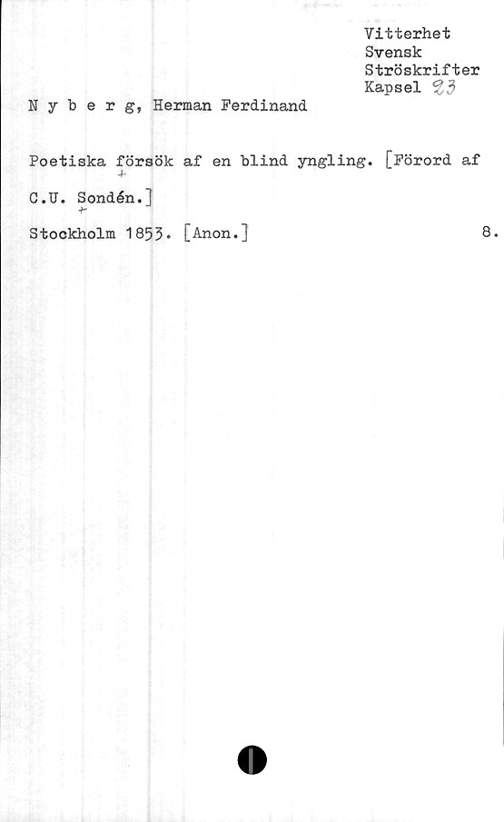  ﻿Vitterhet
Svensk
Ströskrifter
Kapsel ^3
Nyberg, Herman Ferdinand
Poetiska försök af en blind yngling. [Förord af
C.U. Sondén.]
Stockholm 1853* [Anon.]
8.
