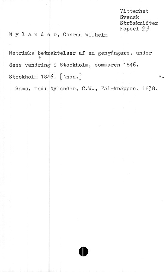  ﻿Nyländer, Conrad Wilhelm
Vitterhet
Svensk
Ströskrifter
Kapsel 23
Metriska betraktelser af en gengångare, under
dess vandring i Stockholm, sommaren 1846.
Stockholm 1846. [Anon.]	8.
Samb. med: Nyländer, C.W., Fäl-knäppen. 1838.