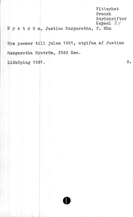  ﻿Vitterhet
Svensk
Ströskrifter
Kapsel 2/
Nyström, Justina Margaretha, f. Ehn
Nya poemer till julen 1881, utgifna af Justina
Margaretha Nyström, född Een.
Lidköping 1881.	8.