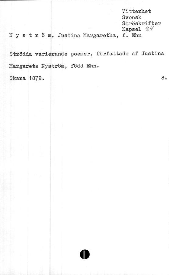  ﻿Nyström,
Justina Margaretha,
Vitterhet
Svensk
Ströskrifter
Kapsel
f. Ehn
Strödda varierande poemer, författade af Justina
Margareta Nyström, född Ehn.
Skara 1872
8