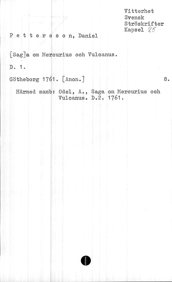  ﻿Vitterhet
Svensk
Ströskrifter
Kapsel
Pettersson, Daniel
[Sag]a om Mercurius och Vulcanus.
D. 1 .
Götheborg 1761. [Anon.]
Härmed samb: Odel, A.,
Vulcanus.
8.
Saga om Mercurius och
D.2. 1761.