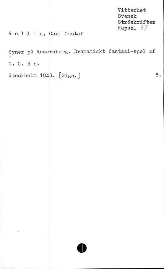  ﻿Vitterhet
Svensk
Ströskrifter
Kapsel 27
Rollin, Carl Gustaf
Syner på Rosersberg. Dramatiskt fantasi-spel af
C. G. R-n.
Stockholm 1848. [Sign.}
8.
