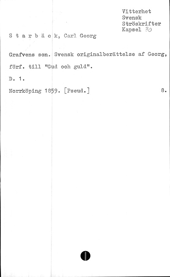  ﻿Vitterhet
Svensk
Ströskrifter
Kapsel dö
Starbäck, Carl Georg
Grafvens son. Svensk originalberättelse af Georg,
förf. till "Gud och guld".
D. 1 .
Norrköping 1859* [Pseud.]	8.