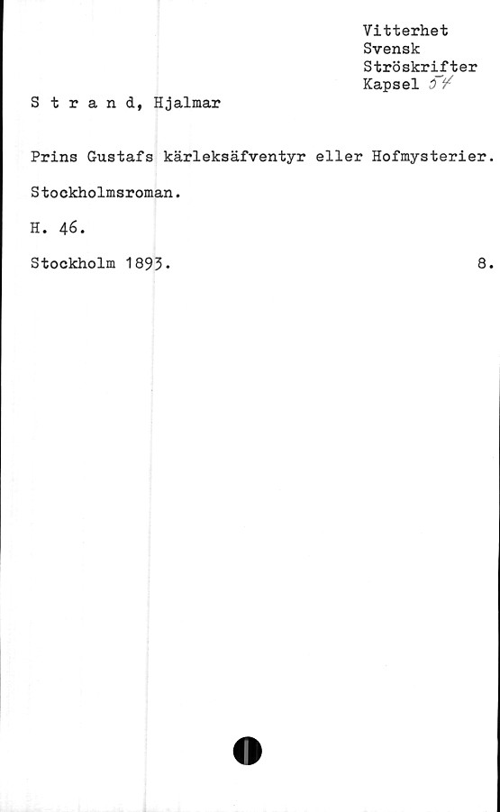 ﻿Vitterhet
Svensk
Ströskrifter
Kapsel
Strand, Hjalmar
Prins Gustafs kärleksäfventyr eller Hofmysterier
Stockholmsroman.
H. 46.
Stockholm 1893*
8