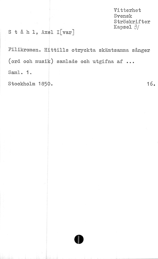  ﻿Vitterhet
Svensk
Ströskrifter
Kapsel dl
Ståhl, Axel l[var]
Filikromen. Hittills otryckta skämtsamma sånger
(ord och musik) samlade och utgifna af ...
Sami. 1.
Stockholm 1850.
16
