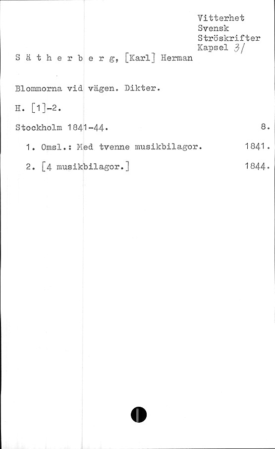  ﻿Sätherberg,
Vitterhet
Svensk
Ströskrifter
Kapsel 3/
[Karll Herman
Blommorna vid vägen. Dikter.	
H. [l]-2.	
Stockholm 1841-44»	8
1. Omsl.: Med tvenne musikbilagor.	1841
2. [4 musikbilagor.]	1844