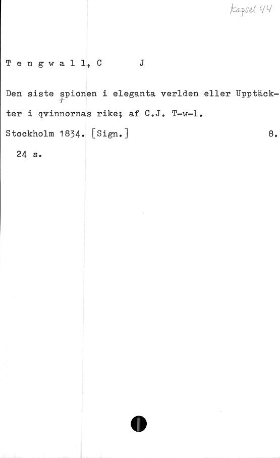  ﻿fafSd W
Tengwall, C	J
Den siste spionen i eleganta verlden eller Upptäck-
ter i qvinnornas rike; af C.J. T-w-1.
Stockholm 1834. [Sign.]	8.
24 s.