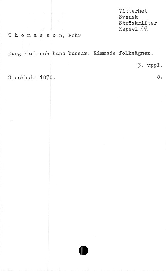  ﻿Vitterhet
Svensk
Ströskrifter
Kapsel
Thomasson, Pehr
Kung Karl och hans hussar. Rimmade folksägner.
3. uppl
Stockholm 1878
8