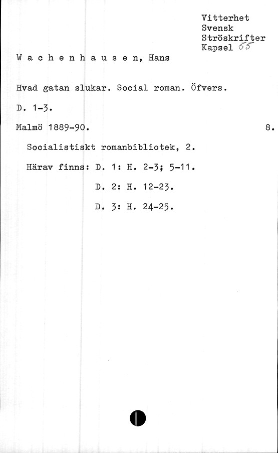  ﻿Vitterhet
Svensk
Ströskrifter
Kapsel öf
Wachenhausen, Hans
Hvad gatan slukar. Social roman. Öfvers.
D. 1-3.
Malmö 1889-90.
Socialistiskt romanbibliotek, 2.
Härav finns: D.	1 :	H.	2-3; 5-11.	
D.	2:	H.	12-	-23.
D.	3:	H.	24-	-25.
8.