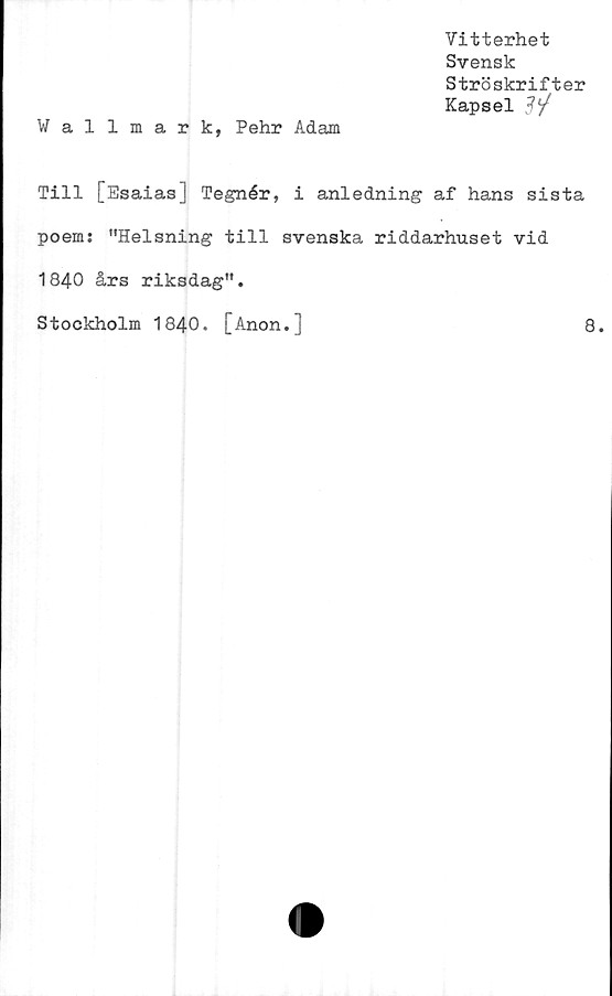  ﻿Vitterhet
Svensk
Ströskrifter
Kapsel
W al lmark, Pehr Adam
Till [Esaias] Tegnér, i anledning af hans sista
poem: "Helsning till svenska riddarhuset vid
1840 års riksdag".
Stockholm 1840. [Anon.]
8