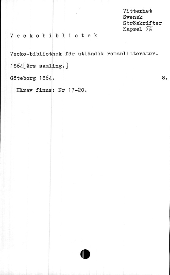  ﻿Veckobibliotek
Vitterhet
Svensk
Ströskrifter
Kapsel 5"£
Vecko-bibliothek för utländsk romanlitteratur.
18é4[års samling.]
Göteborg 1864»	8.
Härav finns: Nr 17-20