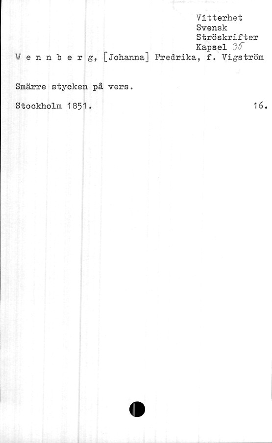  ﻿Vitterhet
Svensk
Ströskrifter
Kapsel
Wennberg, [Johanna] Fredrika, f. Vigström
Smärre stycken på vers.
Stockholm 1851.	16.