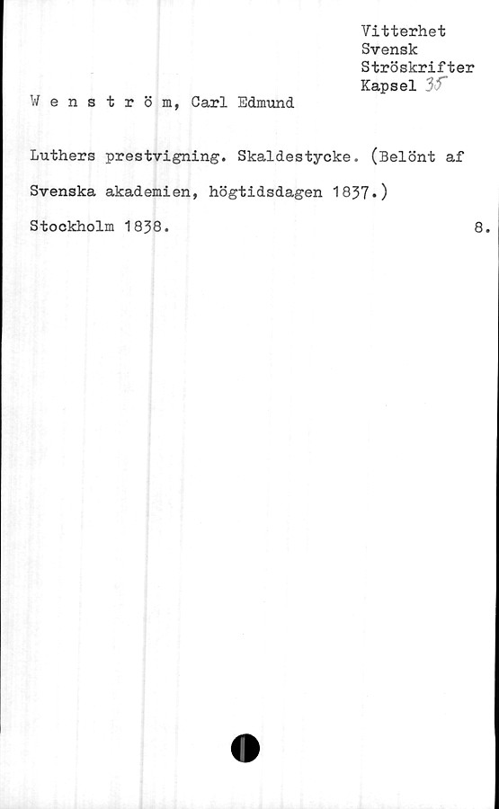  ﻿Vitterhet
Svensk
Ströskrifter
Kapsel 3f
Wenström, Carl Edmund
Luthers prestvigning. Skaldestycke. (Belönt af
Svenska akademien, högtidsdagen 1837*)
Stockholm 1838.
8.