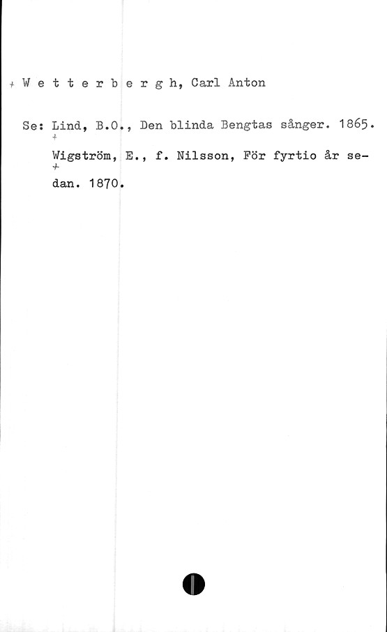  ﻿+ Wetterbergh, Carl Anton
Se: Lind, B.O., Den blinda Bengtas sånger. I865.
Wigström, E., f. Nilsson, För fyrtio år se-
dan. 1870.
