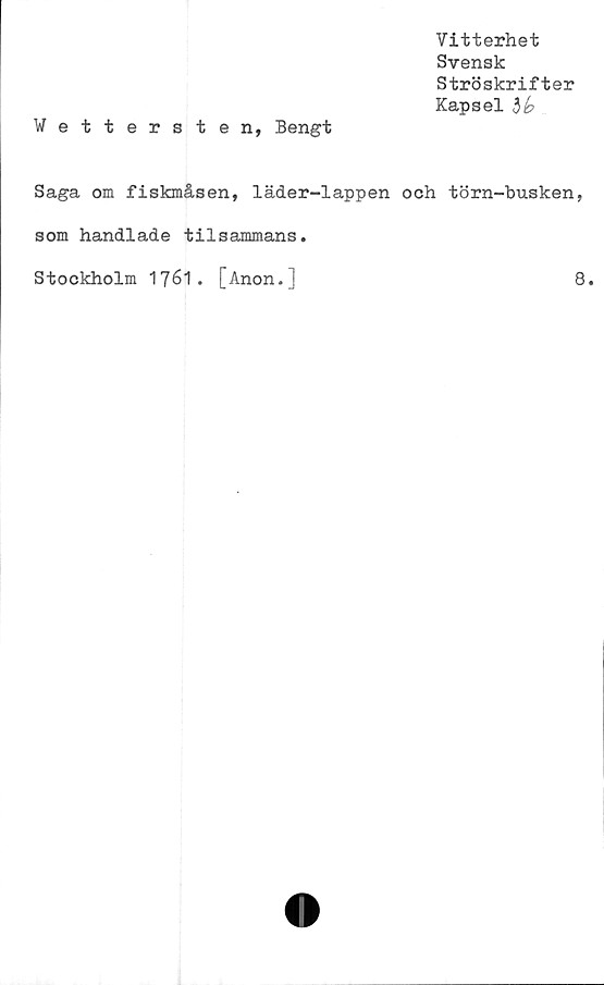  ﻿Vitterhet
Svensk
Ströskrifter
Kapsel
Wettersten, Bengt
Saga om fiskmåsen, läder-lappen och törn-busken,
som handlade tilsammans.
Stockholm 1761. [Anon.]
8