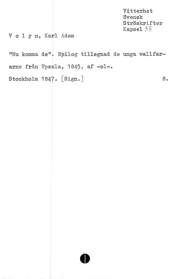  ﻿Vitterhet
Svensk
Ströskrifter
Kapsel 38
Volyn, Karl Adam
"Nu komma de". Epilog tillegnad de unga wallfar-
arne från Upsala, 1845» af -ol-.
Stockholm 1847. [Sign.]	8.