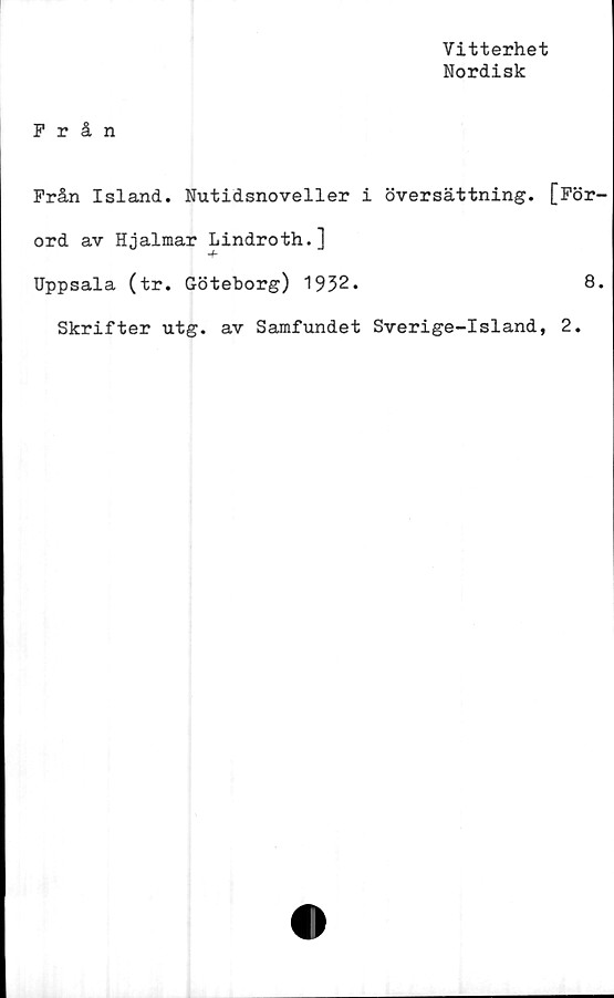 ﻿Vitterhet
Nordisk
Från
Från Island. Nutidsnoveller i översättning. [För
ord av Hjalmar Lindroth.]
Uppsala (tr. Göteborg) 1932.	8
Skrifter utg. av Samfundet Sverige-Island, 2.