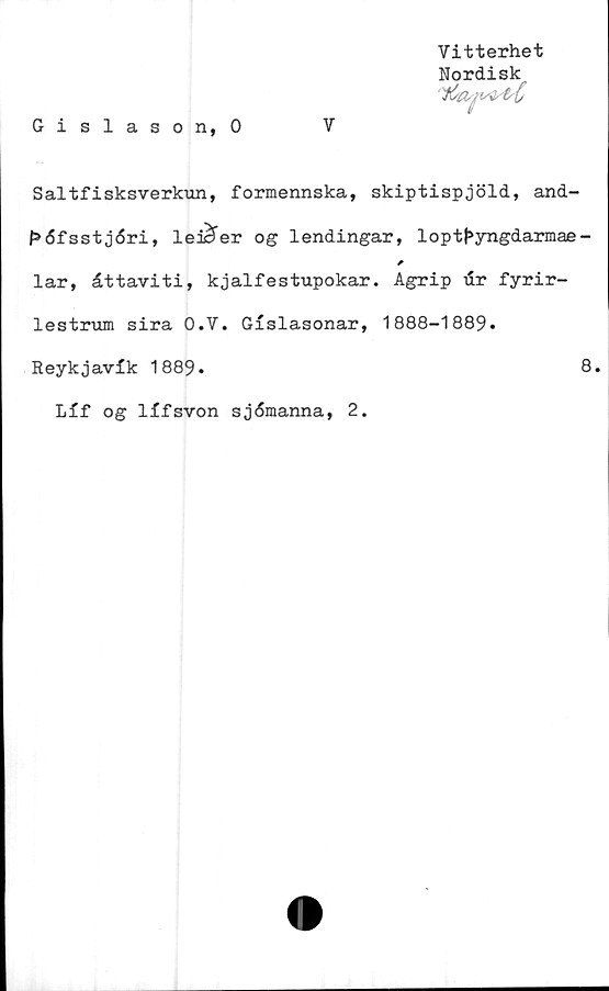  ﻿Vitterhet
Nordisk
yCtm/istsC
Gislason, 0	V
Saltfisksverkun, formennska, skiptispjöld, and-
f»<5fsst j<5ri, leicfer og lendingar, loptf»yngdarmae-
*
lar, åttaviti, kjalfestupokar. Agrip dr fyrir-
lestrum sira O.V. Gislasonar, 1888-1889.
Reykjavik 1889»	8.
Lif og lifsvon sj6manna, 2.
