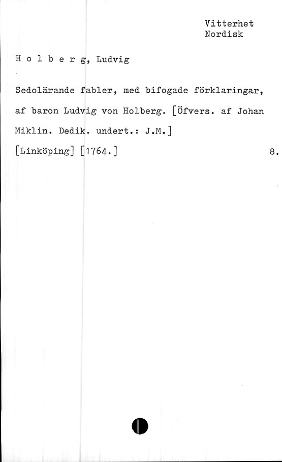  ﻿Vitterhet
Nordisk
Holberg, Ludvig
Sedolärande fabler, med bifogade förklaringar,
af baron Ludvig von Holberg. [Öfvers. af Johan
Miklin. Dedik. undert.: J.M.]
[Linköping] [1764.]	8.