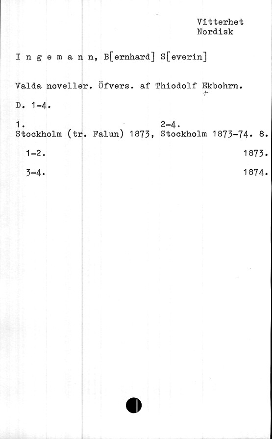  ﻿Vitterhet
Nordisk
Ingeman n, B[ernhard] S[everin]
Valda noveller. Öfvers. af Thiodolf Ekbohrn.
f-
D. 1-4.
1 .
Stockholm (tr. Falun) 1873,
1-2.
3-4.
2-4.
Stockholm 1873-74. 8.
1873.
1874.