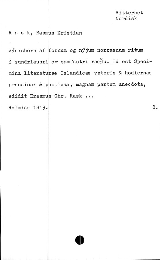  ﻿Vitterhet
Nordisk
Rask, Rasmus Kristian
S^nishorn af fornum og n;f jum norraenum ritum
i sundrlausri o gsamfastri raecfa. Id est Speci-
mina literaturae Islandicae veteris & hodiernae
prosaicae & poeticae, magnam partem anecdota,
edidit Erasmus Chr. Rask ...
Holmiae 1819.
8