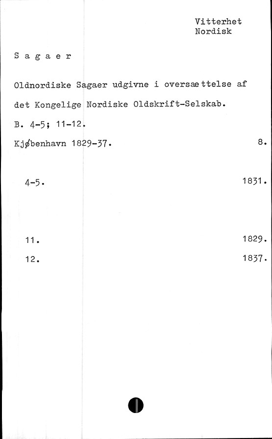 ﻿Vitterhet
Nordisk
Sagaer
Oldnordiske Sagaer udgivne i oversaettelse af
det Kongelige Nordiske Oldskrift-Selskab.
B. 4-5; 11-12.
Kj^benhavn 1829-37*	8.
4-5-	1831.
11.	1829
12.	1837