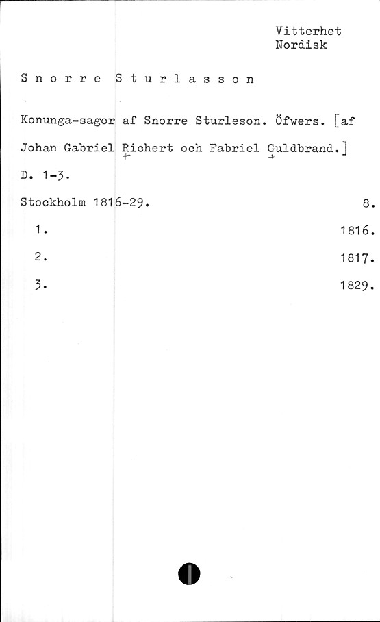  ﻿Vitterhet
Nordisk
Snorre Sturlasson
Konunga-sagor af Snorre Sturleson. Öfwers. [af
Johan Gabriel Richert och Fabriel Guldbrand.1
+- •+ J
D. 1-3.
Stockholm 1816-29.	8.
1 .	1816.
2.	1817.
3.	1829.