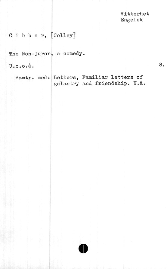  ﻿Vitterhet
Engelsk
Cibber, [Colley]
The Non-juror, a comedy.
U • o • o • a •
Samtr. med: Letters, Familiar letters of
galantry and friendship. U.å.