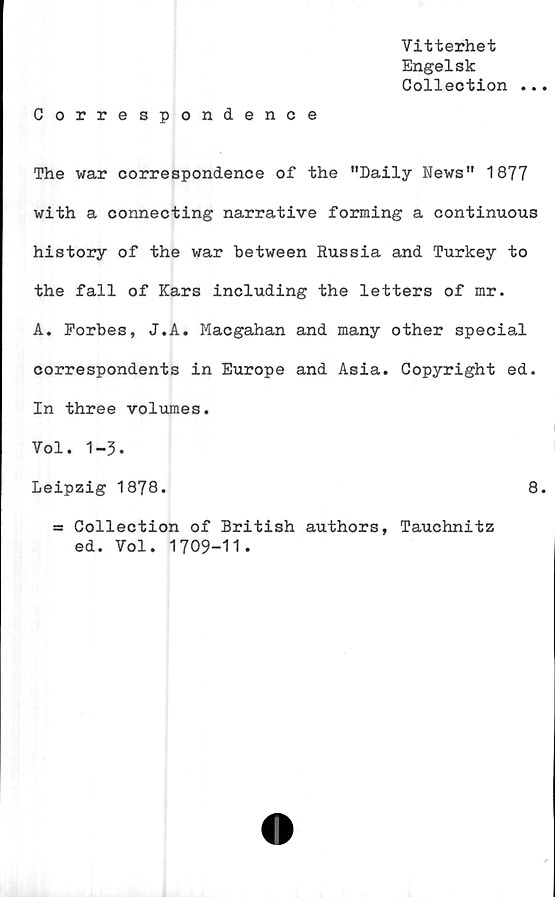  ﻿Vitterhet
Engelsk
Collection ...
Correspondence
The war correspondence of the "Daily News" 1877
with a connecting narrative forming a continuous
history of the war between Russia and Turkey to
the fall of Kars including the letters of mr.
A. Eorbes, J.A. Macgahan and many other special
correspondents in Europé and Asia. Copyright ed.
In three volumes.
Vol. 1-3.
Leipzig 1878.
= Collection of British authors, Tauchnitz
ed. Vol. 1709-11.
8.