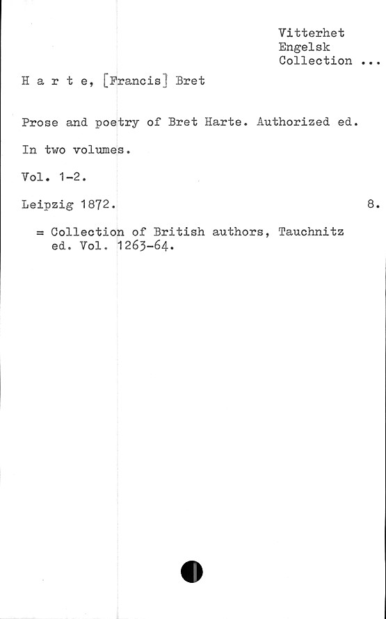  ﻿Vitterhet
Engelsk
Collection
Harte, [Francis! Bret
Prose and poetry of Bret Harte. Authorized ed.
In two volumes.
Vol. 1-2.
Leipzig 1872.
= Collection of British authors, Tauchnitz
ed. Vol. 1263-64.